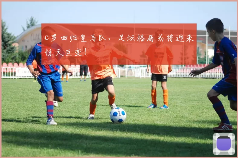 c罗回归皇马队，足坛格局或将迎来惊天巨变！