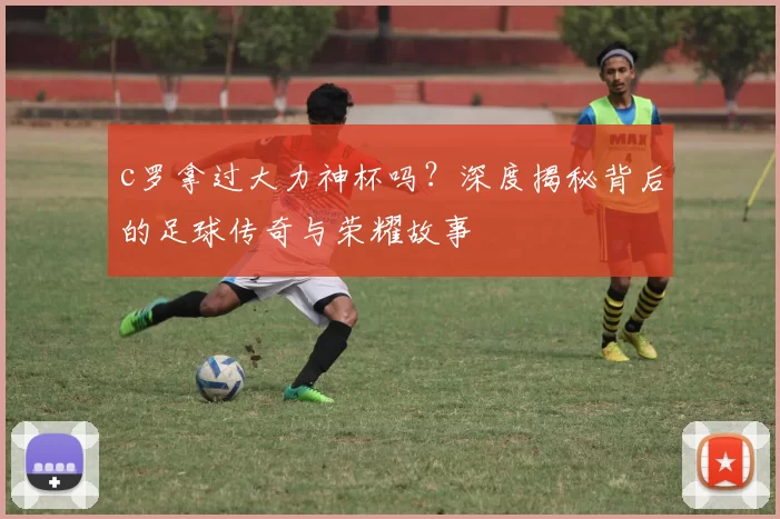 c罗拿过大力神杯吗?深度揭秘背后的足球传奇与荣耀故事