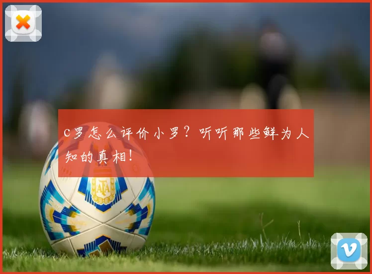 c罗怎么评价小罗？听听那些鲜为人知的真相！