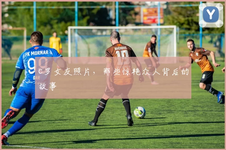 c罗女友照片，那些惊艳众人背后的故事